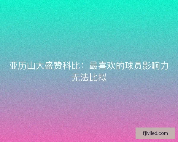亚历山大盛赞科比：最喜欢的球员影响力无法比拟