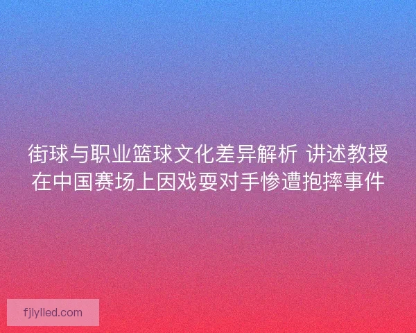 街球与职业篮球文化差异解析 讲述教授在中国赛场上因戏耍对手惨遭抱摔事件