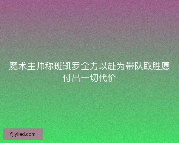 魔术主帅称班凯罗全力以赴为带队取胜愿付出一切代价 魔术主帅称班凯罗全力以赴为带队取胜愿付出一切代价