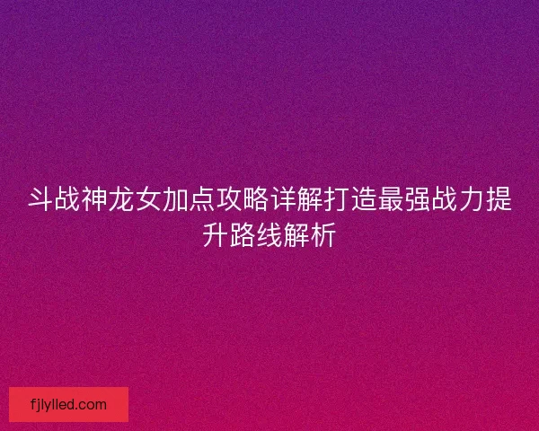 斗战神龙女加点攻略详解打造最强战力提升路线解析 斗战神龙女加点攻略详解打造最强战力提升路线解析
