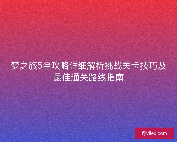 梦之旅5全攻略详细解析挑战关卡技巧及最佳通关路线指南