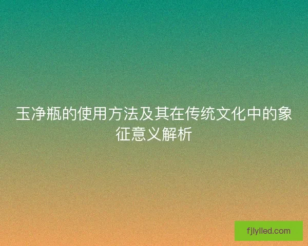 玉净瓶的使用方法及其在传统文化中的象征意义解析 玉净瓶的使用方法及其在传统文化中的象征意义解析