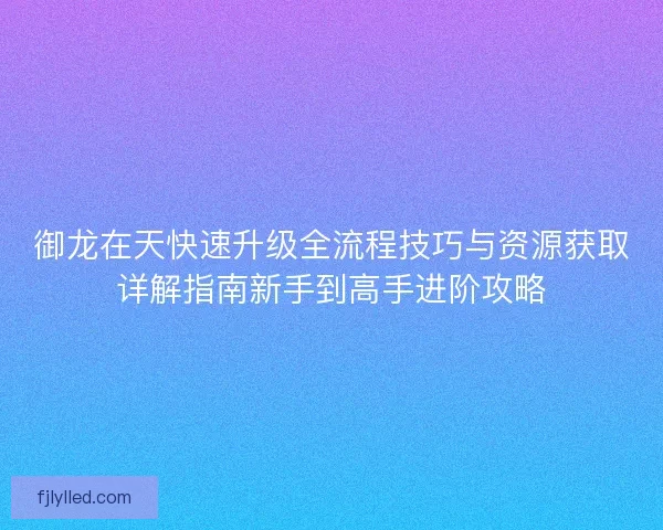 御龙在天快速升级全流程技巧与资源获取详解指南新手到高手进阶攻略