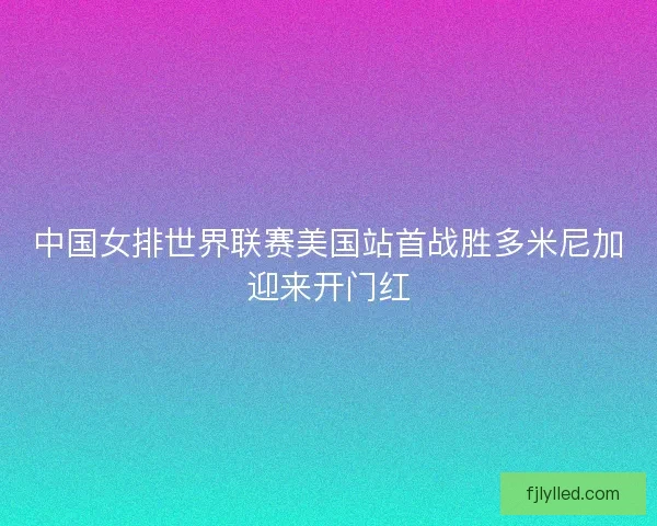中国女排世界联赛美国站首战胜多米尼加迎来开门红