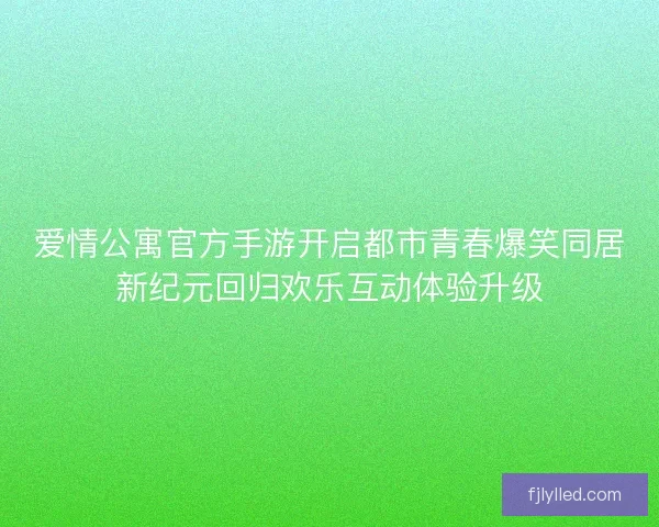 爱情公寓官方手游开启都市青春爆笑同居新纪元回归欢乐互动体验升级 爱情公寓官方手游开启都市青春爆笑同居新纪元回归欢乐互动体验升级