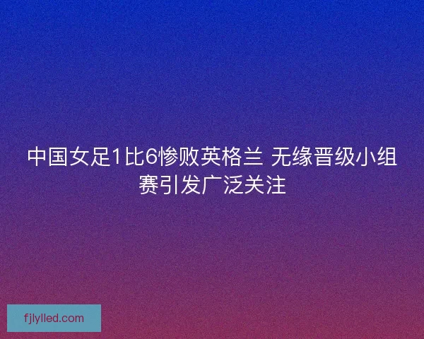 中国女足1比6惨败英格兰 无缘晋级小组赛引发广泛关注 中国女足1比6惨败英格兰 无缘晋级小组赛引发广泛关注