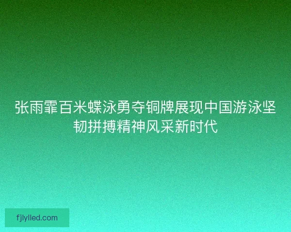 张雨霏百米蝶泳勇夺铜牌展现中国游泳坚韧拼搏精神风采新时代 张雨霏百米蝶泳勇夺铜牌展现中国游泳坚韧拼搏精神风采新时代