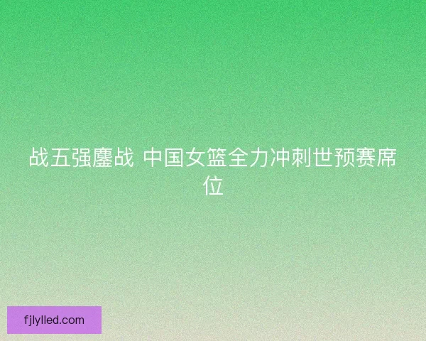 战五强鏖战 中国女篮全力冲刺世预赛席位