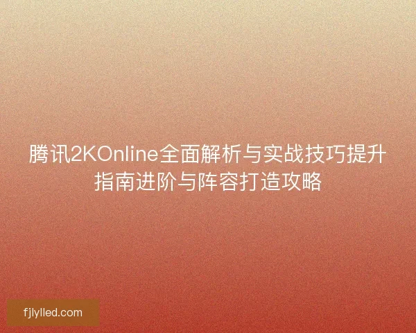 腾讯2KOnline全面解析与实战技巧提升指南进阶与阵容打造攻略