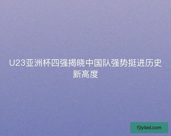 U23亚洲杯四强揭晓中国队强势挺进历史新高度 U23亚洲杯四强揭晓中国队强势挺进历史新高度