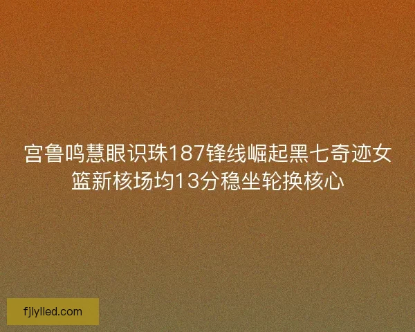宫鲁鸣慧眼识珠187锋线崛起黑七奇迹女篮新核场均13分稳坐轮换核心