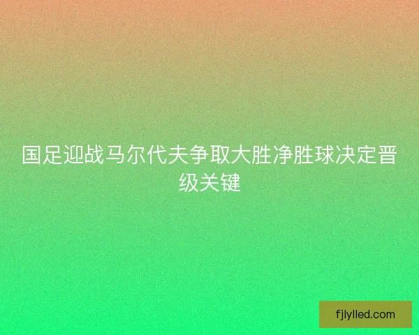 国足迎战马尔代夫争取大胜净胜球决定晋级关键