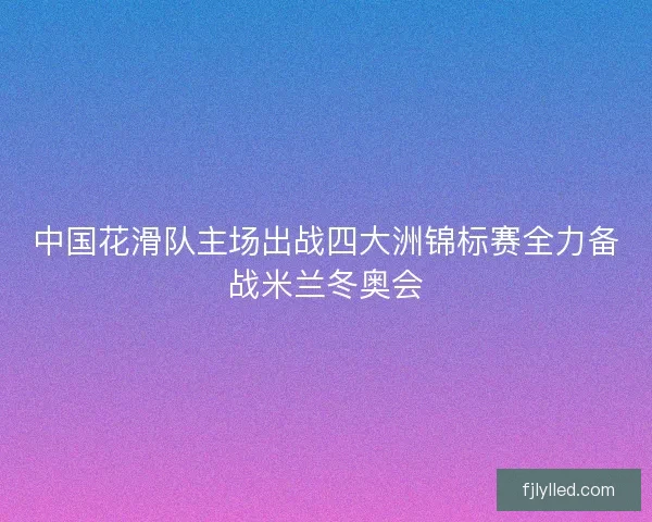 中国花滑队主场出战四大洲锦标赛全力备战米兰冬奥会