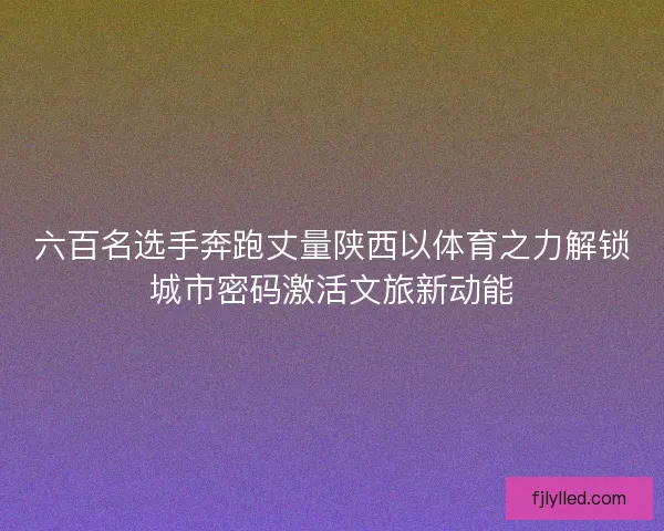 六百名选手奔跑丈量陕西以体育之力解锁城市密码激活文旅新动能 六百名选手奔跑丈量陕西以体育之力解锁城市密码激活文旅新动能