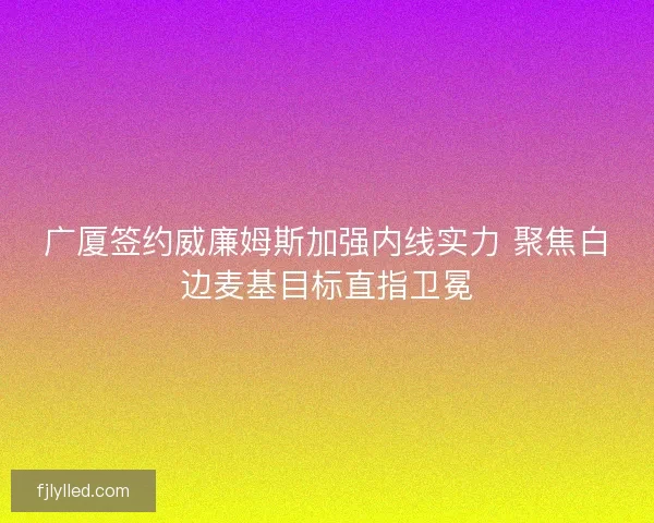 广厦签约威廉姆斯加强内线实力 聚焦白边麦基目标直指卫冕 广厦签约威廉姆斯加强内线实力 聚焦白边麦基目标直指卫冕