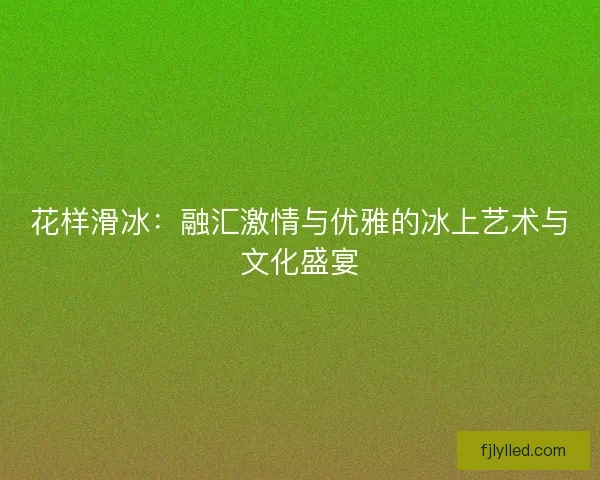 花样滑冰:融汇激情与优雅的冰上艺术与文化盛宴 花样滑冰:融汇激情与优雅的冰上艺术与文化盛宴