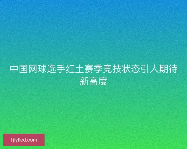 中国网球选手红土赛季竞技状态引人期待新高度 中国网球选手红土赛季竞技状态引人期待新高度