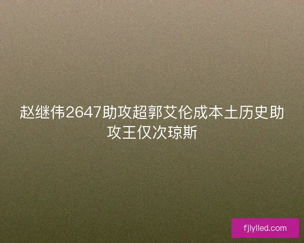 赵继伟2647助攻超郭艾伦成本土历史助攻王仅次琼斯 赵继伟2647助攻超郭艾伦成本土历史助攻王仅次琼斯